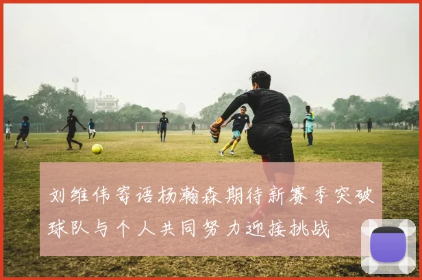 刘维伟寄语杨瀚森期待新赛季突破球队与个人共同努力迎接挑战