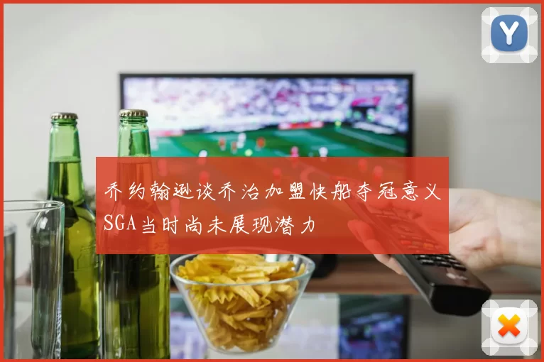 乔约翰逊谈乔治加盟快船夺冠意义SGA当时尚未展现潜力