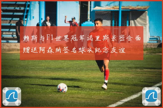 赖斯与F1世界冠军诺里斯亲密会面赠送阿森纳签名球衣纪念友谊