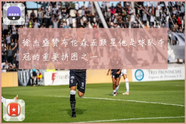 徐杰盛赞布伦森五颗星他是球队夺冠的重要拼图之一