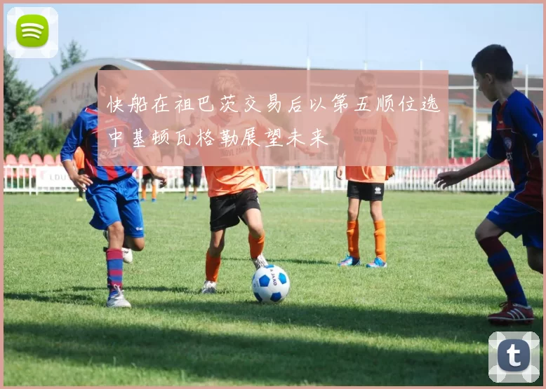 快船在祖巴茨交易后以第五顺位选中基顿瓦格勒展望未来