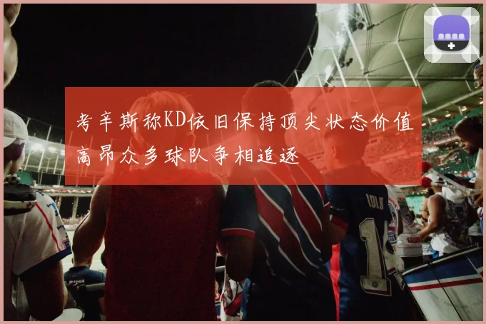 考辛斯称KD依旧保持顶尖状态价值高昂众多球队争相追逐