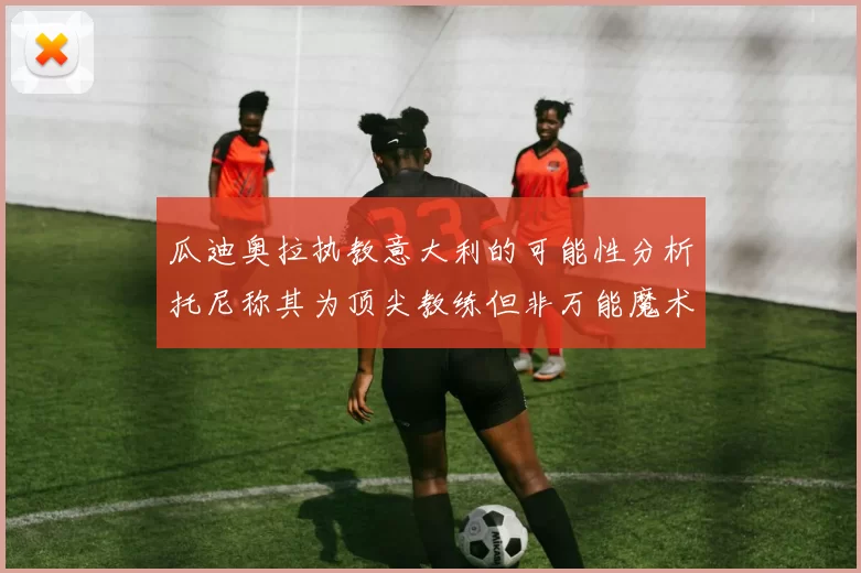 瓜迪奥拉执教意大利的可能性分析托尼称其为顶尖教练但非万能魔术师