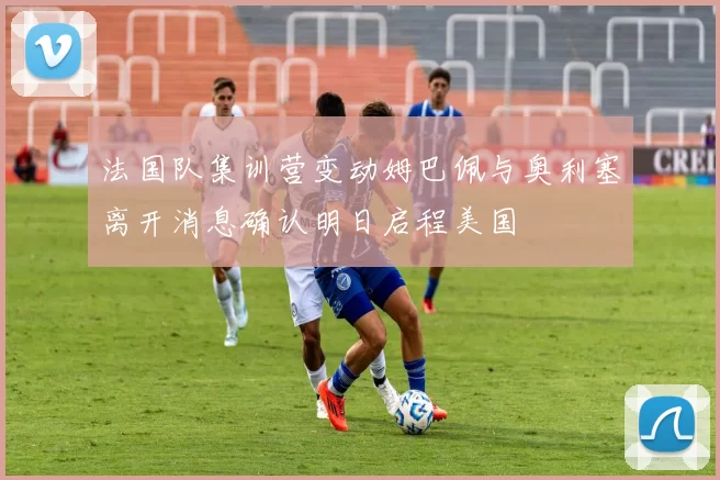 法国队集训营变动姆巴佩与奥利塞离开消息确认明日启程美国