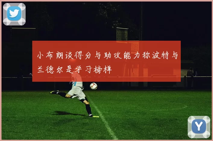 小布朗谈得分与助攻能力称波特与兰德尔是学习榜样