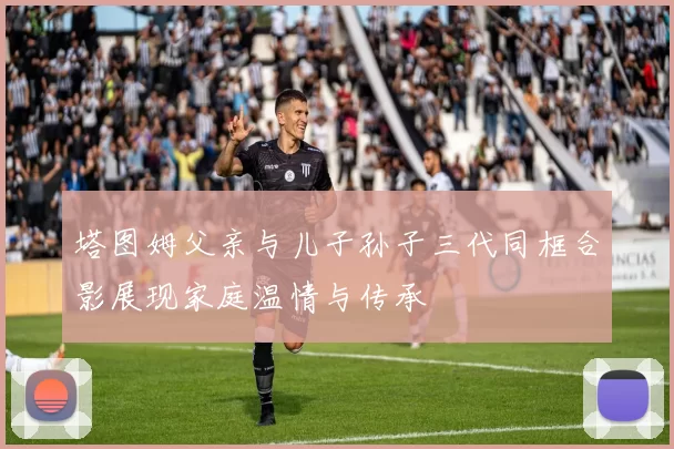 塔图姆父亲与儿子孙子三代同框合影展现家庭温情与传承