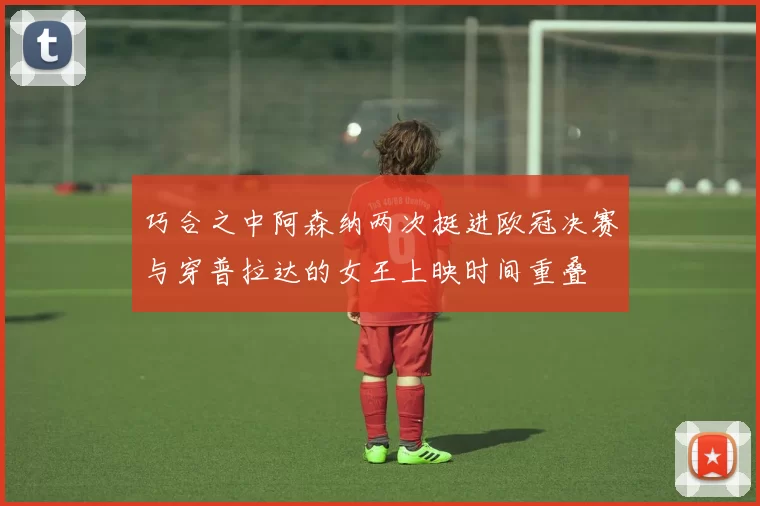 巧合之中阿森纳两次挺进欧冠决赛与穿普拉达的女王上映时间重叠