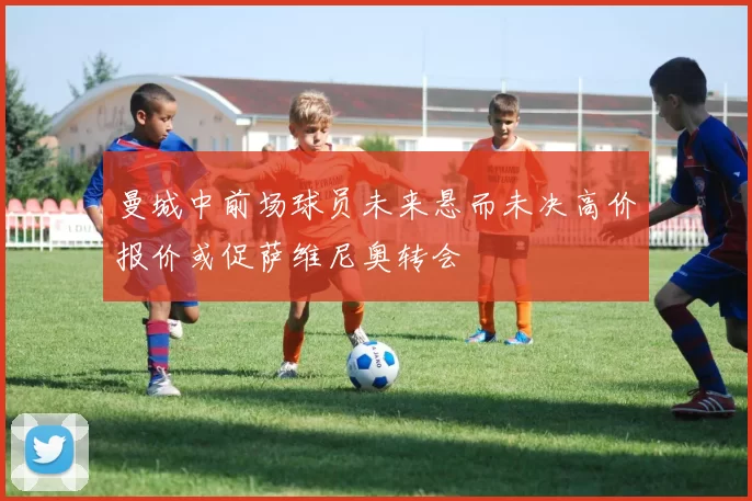曼城中前场球员未来悬而未决高价报价或促萨维尼奥转会