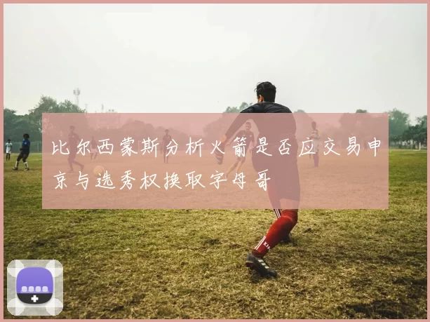 比尔西蒙斯分析火箭是否应交易申京与选秀权换取字母哥