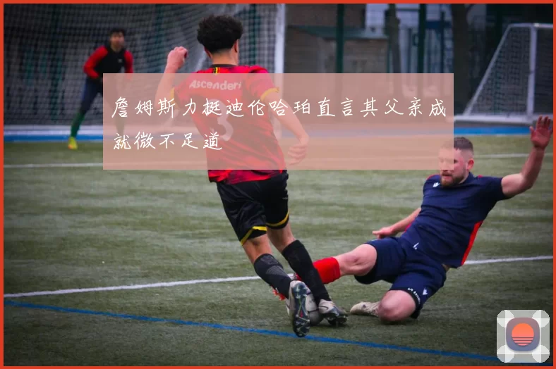 詹姆斯力挺迪伦哈珀直言其父亲成就微不足道
