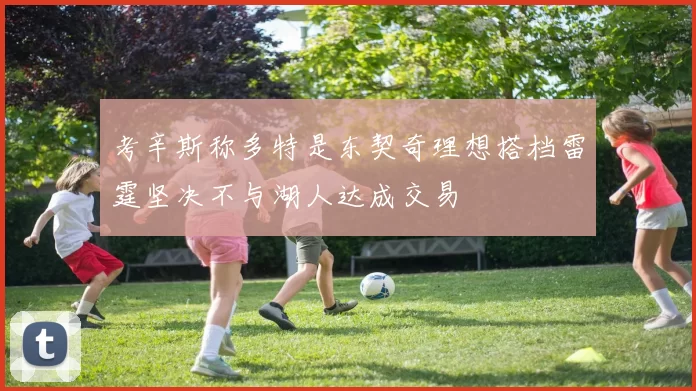 考辛斯称多特是东契奇理想搭档雷霆坚决不与湖人达成交易