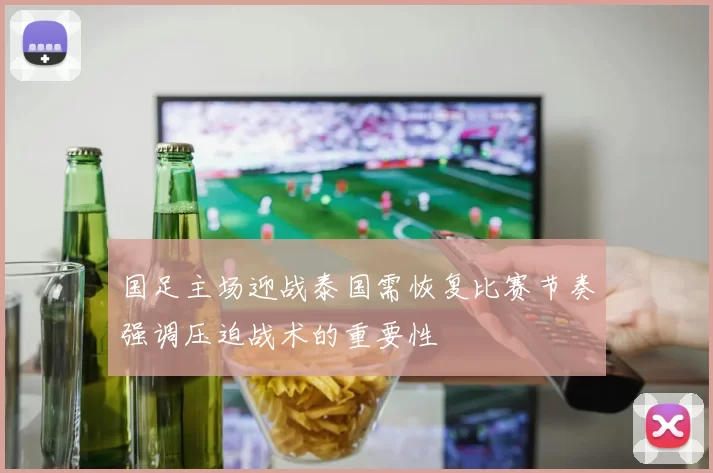 国足主场迎战泰国需恢复比赛节奏强调压迫战术的重要性