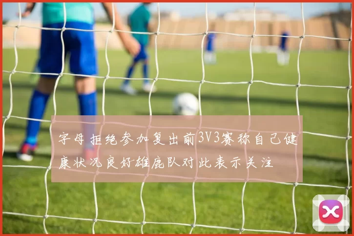 字母拒绝参加复出前3V3赛称自己健康状况良好雄鹿队对此表示关注