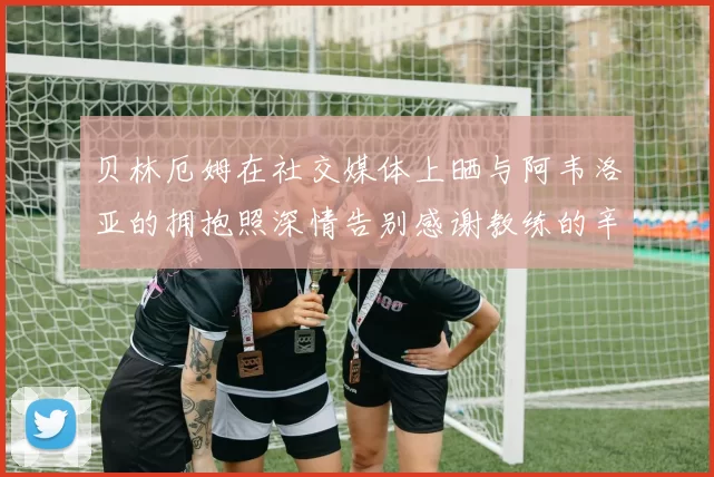 贝林厄姆在社交媒体上晒与阿韦洛亚的拥抱照深情告别感谢教练的辛勤付出