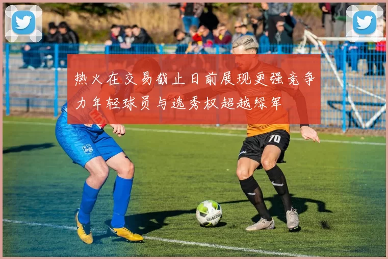 热火在交易截止日前展现更强竞争力年轻球员与选秀权超越绿军