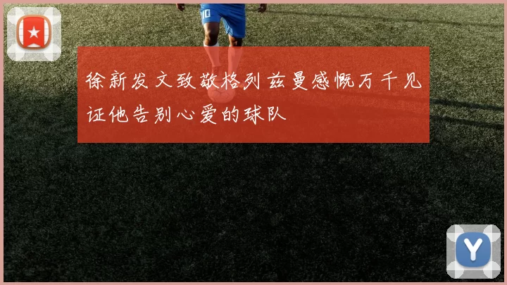 徐新发文致敬格列兹曼感慨万千见证他告别心爱的球队