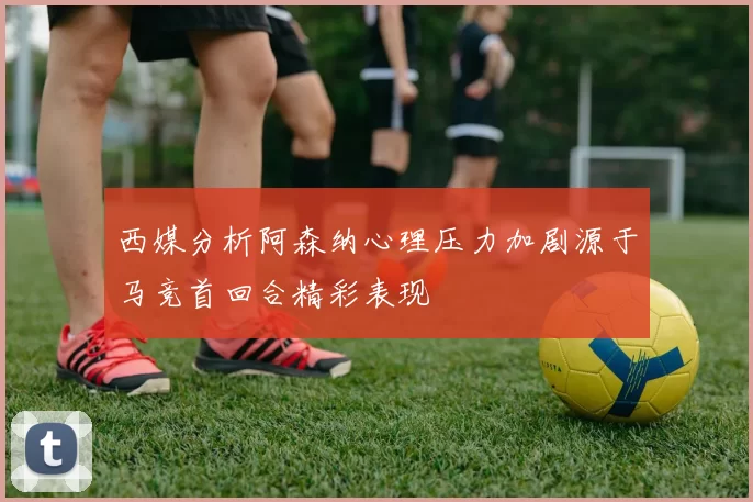 西媒分析阿森纳心理压力加剧源于马竞首回合精彩表现