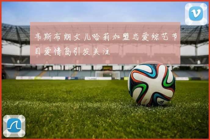 韦斯布朗女儿哈莉加盟恋爱综艺节目爱情岛引发关注
