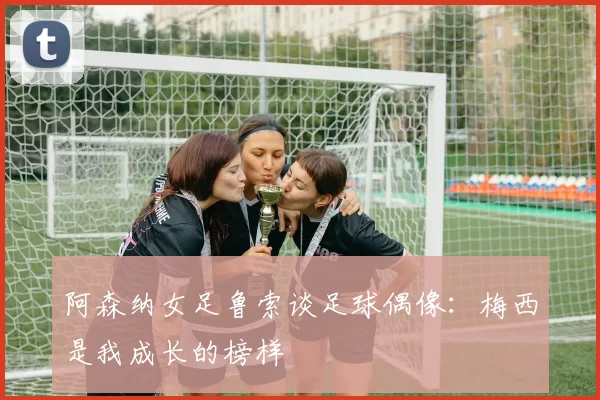 阿森纳女足鲁索谈足球偶像：梅西是我成长的榜样