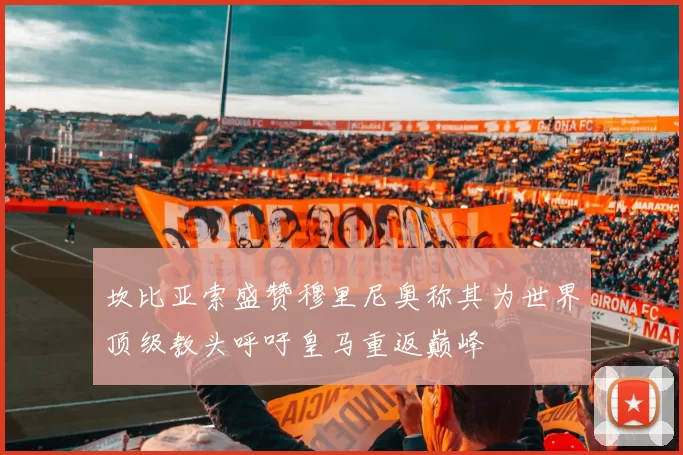 坎比亚索盛赞穆里尼奥称其为世界顶级教头呼吁皇马重返巅峰