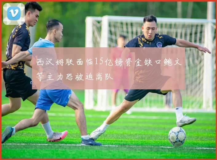 西汉姆联面临15亿镑资金缺口鲍文等主力恐被迫离队