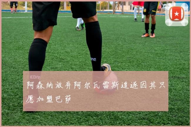 阿森纳放弃阿尔瓦雷斯追逐因其只愿加盟巴萨