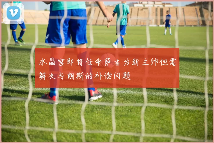水晶宫即将任命萨吉为新主帅但需解决与朗斯的补偿问题