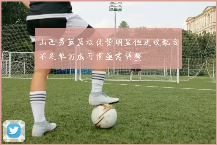 山西男篮篮板优势明显但进攻配合不足单打成习惯亟需调整